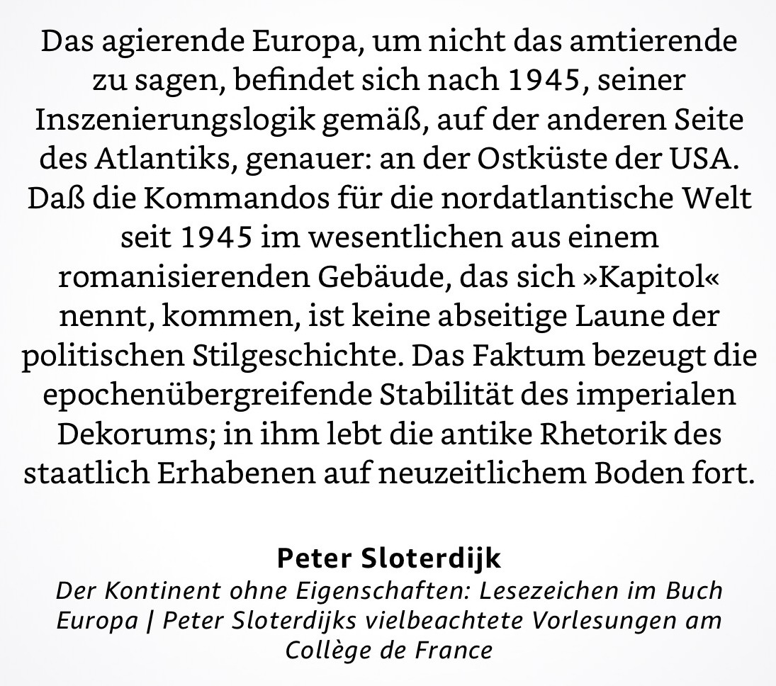 Das agierende Europa, um nicht das amtierende zu sagen, befindet sich nach 1945, seiner Inszenierungslogik gemäß, auf der anderen Seite des Atlantiks, genauer: an der Ostküste der USA.
Daß die Kommandos für die nordatlantische Welt seit 1945 im wesentlichen aus einem romanisierenden Gebäude, das sich »Kapitol« nennt, kommen, ist keine abseitige Laune der politischen Stilgeschichte. Das Faktum bezeugt die epochenübergreifende Stabilität des imperialen Dekorums; in ihm lebt die antike Rhetorik des staatlich Erhabenen auf neuzeitlichem Boden fort.
Peter Sloterdijk
Der Kontinent ohne Eigenschaften: Lesezeichen im Buch Europa | Peter Sloterdijks vielbeachtete Vorlesungen am Collège de France